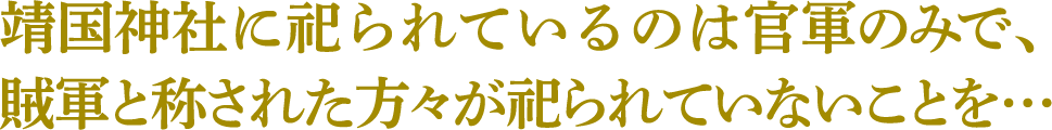 靖国神社に祀られているのは官軍のみで、賊軍と称された方々が祀られていないことを…